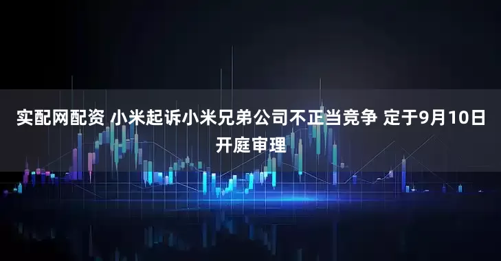 实配网配资 小米起诉小米兄弟公司不正当竞争 定于9月10日开庭审理