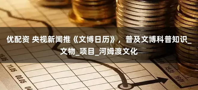 优配资 央视新闻推《文博日历》，普及文博科普知识_文物_项目_河姆渡文化