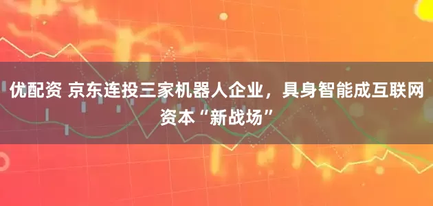 优配资 京东连投三家机器人企业，具身智能成互联网资本“新战场”