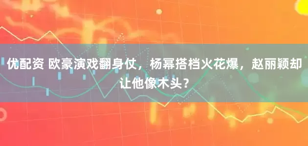 优配资 欧豪演戏翻身仗，杨幂搭档火花爆，赵丽颖却让他像木头？