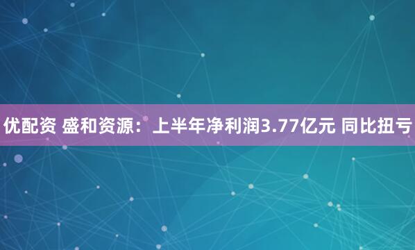 优配资 盛和资源：上半年净利润3.77亿元 同比扭亏