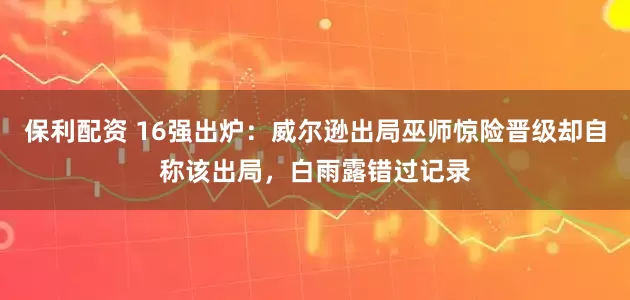 保利配资 16强出炉：威尔逊出局巫师惊险晋级却自称该出局，白雨露错过记录