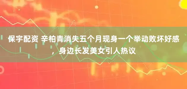 保宇配资 辛柏青消失五个月现身一个举动败坏好感，身边长发美女引人热议