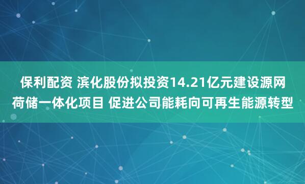 保利配资 滨化股份拟投资14.21亿元建设源网荷储一体化项目 促进公司能耗向可再生能源转型