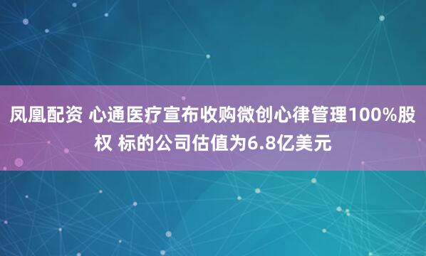 凤凰配资 心通医疗宣布收购微创心律管理100%股权 标的公司估值为6.8亿美元