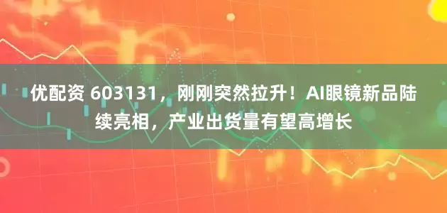 优配资 603131，刚刚突然拉升！AI眼镜新品陆续亮相，产业出货量有望高增长