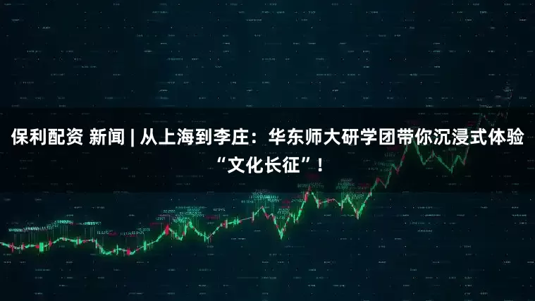 保利配资 新闻 | 从上海到李庄：华东师大研学团带你沉浸式体验“文化长征”！