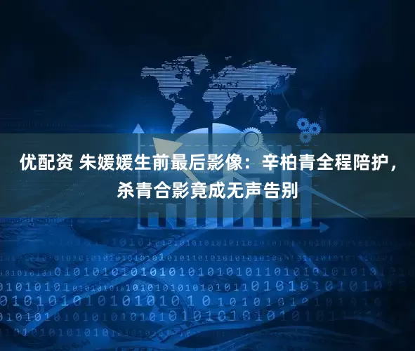 优配资 朱媛媛生前最后影像：辛柏青全程陪护，杀青合影竟成无声告别