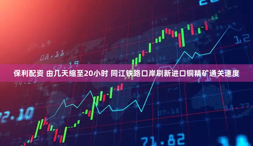 保利配资 由几天缩至20小时 同江铁路口岸刷新进口铜精矿通关速度