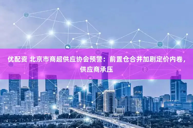 优配资 北京市商超供应协会预警：前置仓合并加剧定价内卷，供应商承压