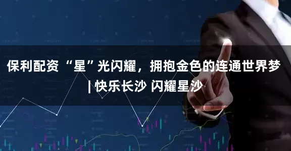 保利配资 “星”光闪耀，拥抱金色的连通世界梦 | 快乐长沙 闪耀星沙